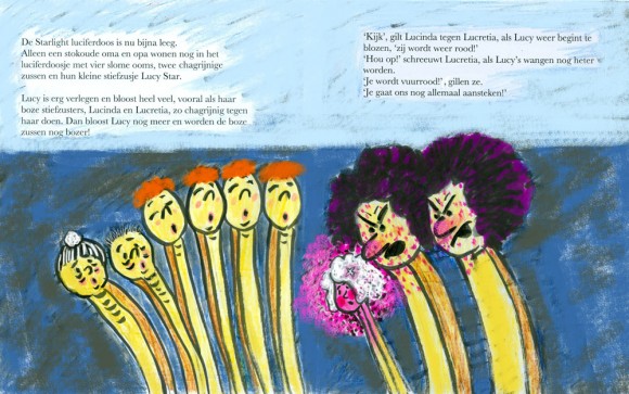 Page 8 The Starlight matchbox is now nearly empty. Only a really old grandma and grandpa still live in the matchbox, with four dozy uncles, two bad tempered sisters and their step sister Lucy Star. Lucy is very shy and blushes a lot especially when her two angry step sisters, Lucinda and Lucretia, get bad tempered with her. Then Lucy begins to blush and the angry sisters get even more angry with her! Page 9 'Look', shrieks Lucinda to Lucretia, as Lucy begins to blush once more, 'she's going all red again!' 'Stop it!' screams Lucretia, as Lucy's cheeks get hotter and hotter.  'You're fiery red!' They both shriek. 'You're going to set us all on fire!'